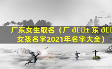 广东女生取名（广 🐱 东 🐞 女孩名字2021年名字大全）